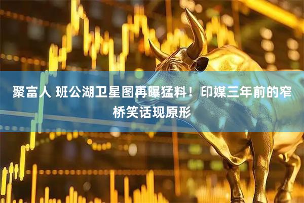 聚富人 班公湖卫星图再曝猛料！印媒三年前的窄桥笑话现原形