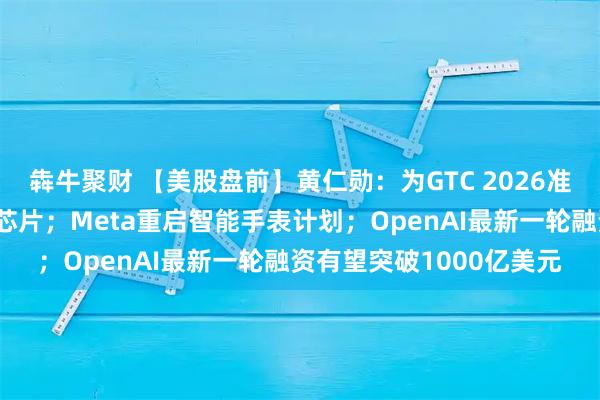 犇牛聚财 【美股盘前】黄仁勋：为GTC 2026准备了多款前所未见的新芯片；Meta重启智能手表计划；OpenAI最新一轮融资有望突破1000亿美元