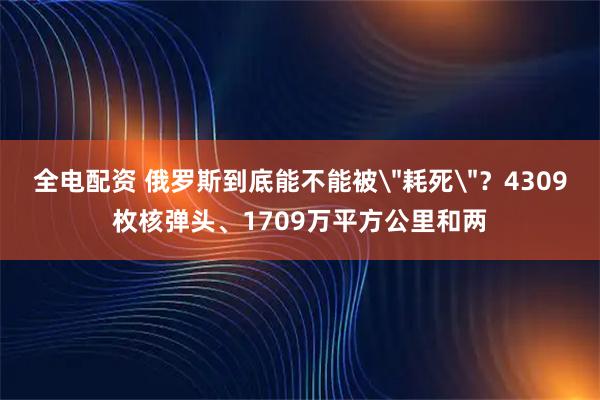 全电配资 俄罗斯到底能不能被＂耗死＂？4309枚核弹头、1709万平方公里和两