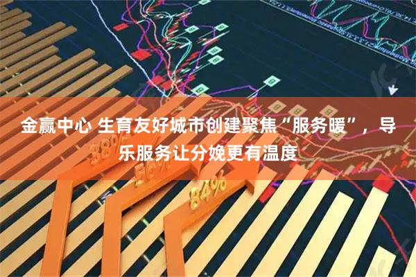 金赢中心 生育友好城市创建聚焦“服务暖”，导乐服务让分娩更有温度