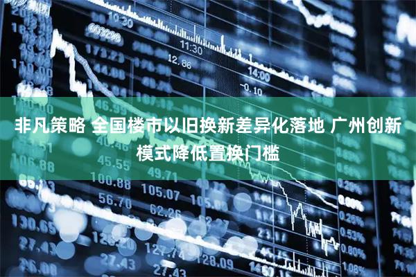 非凡策略 全国楼市以旧换新差异化落地 广州创新模式降低置换门槛