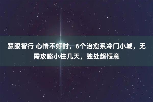 慧眼智行 心情不好时，6个治愈系冷门小城，无需攻略小住几天，独处超惬意