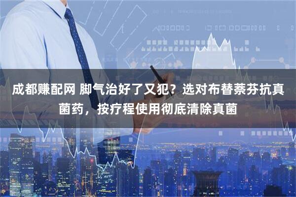 成都赚配网 脚气治好了又犯?选对布替萘芬抗真菌药,按疗程使用彻底清除真菌