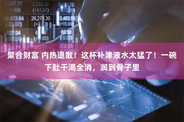 聚合财富 内热退散！这杯补津液水太猛了！一碗下肚干渴全消，润到骨子里